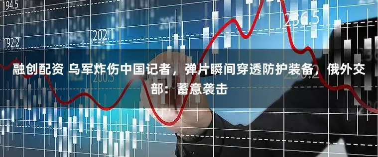 融创配资 乌军炸伤中国记者，弹片瞬间穿透防护装备，俄外交部：蓄意袭击