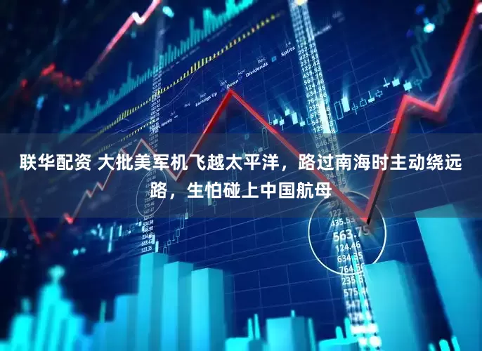 联华配资 大批美军机飞越太平洋，路过南海时主动绕远路，生怕碰上中国航母