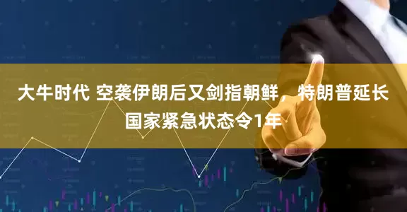 大牛时代 空袭伊朗后又剑指朝鲜，特朗普延长国家紧急状态令1年