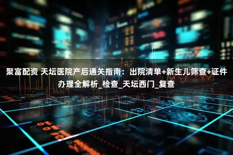 聚富配资 天坛医院产后通关指南：出院清单+新生儿筛查+证件办理全解析_检查_天坛西门_复查