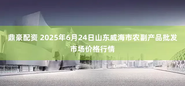 鼎豪配资 2025年6月24日山东威海市农副产品批发市场价格行情
