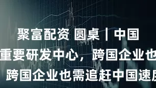 聚富配资 圆桌｜中国挺进全球重要研发中心，跨国企业也需追赶中国速度