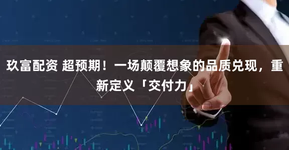 玖富配资 超预期！一场颠覆想象的品质兑现，重新定义「交付力」