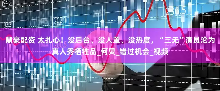 鼎豪配资 太扎心！没后台、没人罩、没热度，“三无”演员沦为真人秀牺牲品_何炅_错过机会_视频