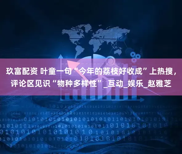 玖富配资 叶童一句“今年的荔枝好收成”上热搜，评论区见识“物种多样性”_互动_娱乐_赵雅芝