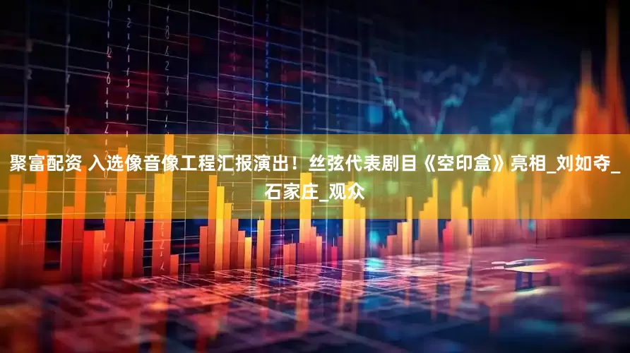 聚富配资 入选像音像工程汇报演出！丝弦代表剧目《空印盒》亮相_刘如夺_石家庄_观众