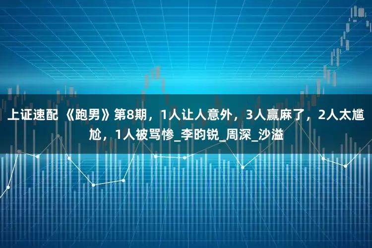上证速配 《跑男》第8期，1人让人意外，3人赢麻了，2人太尴尬，1人被骂惨_李昀锐_周深_沙溢