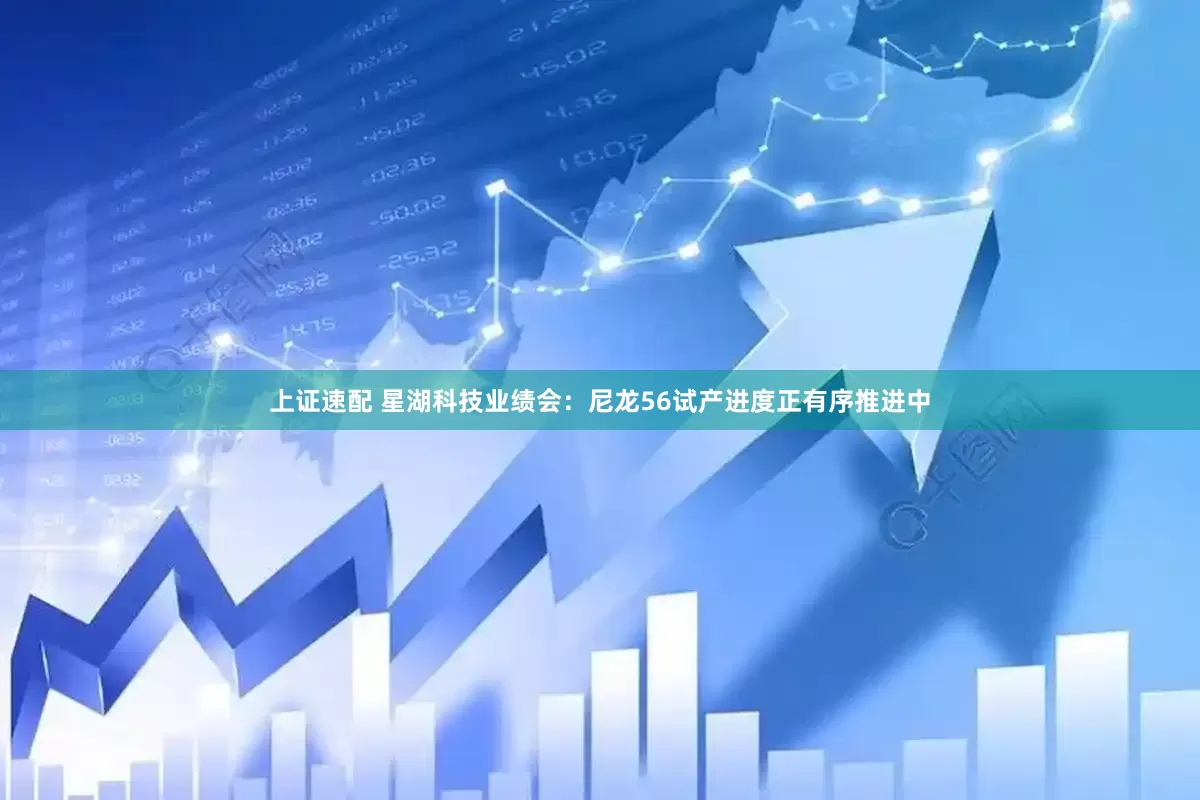 上证速配 星湖科技业绩会：尼龙56试产进度正有序推进中