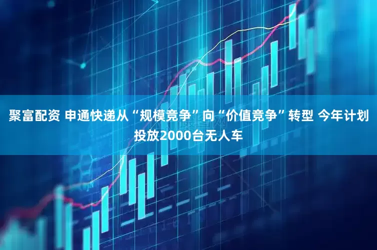 聚富配资 申通快递从“规模竞争”向“价值竞争”转型 今年计划投放2000台无人车