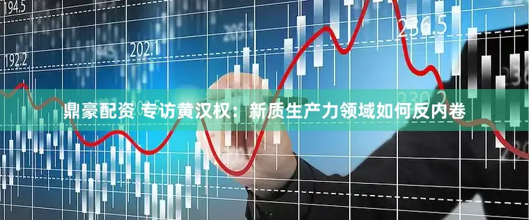 鼎豪配资 专访黄汉权：新质生产力领域如何反内卷