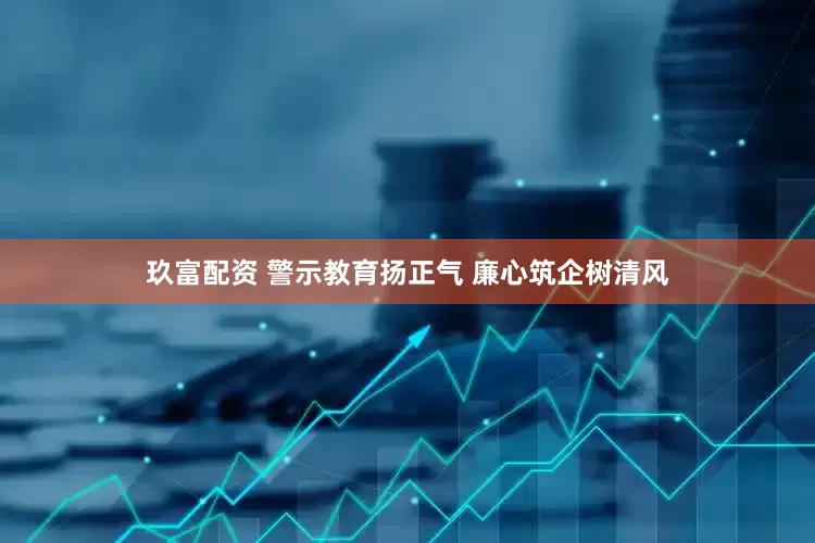 玖富配资 警示教育扬正气 廉心筑企树清风