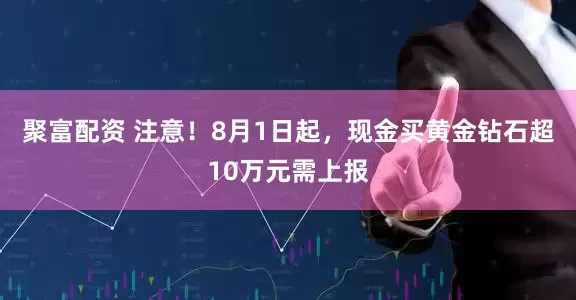 聚富配资 注意！8月1日起，现金买黄金钻石超10万元需上报