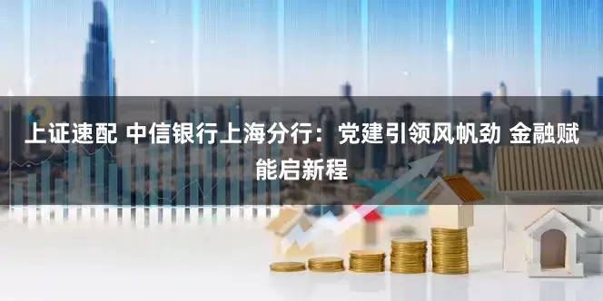 上证速配 中信银行上海分行：党建引领风帆劲 金融赋能启新程