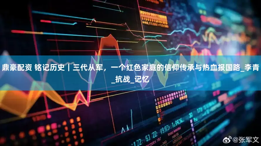 鼎豪配资 铭记历史｜三代从军，一个红色家庭的信仰传承与热血报国路_李青_抗战_记忆