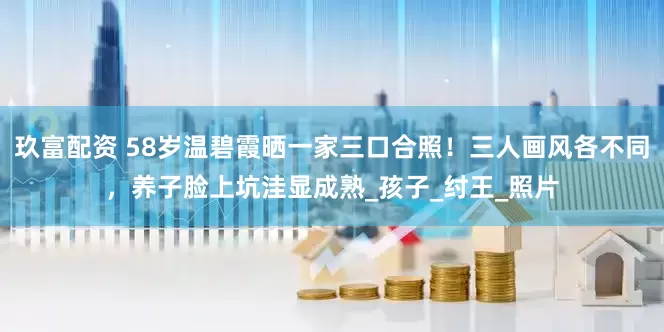 玖富配资 58岁温碧霞晒一家三口合照！三人画风各不同，养子脸上坑洼显成熟_孩子_纣王_照片