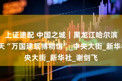 上证速配 中国之城｜黑龙江哈尔滨：一座露天“万国建筑博物馆”_中央大街_新华社_谢剑飞