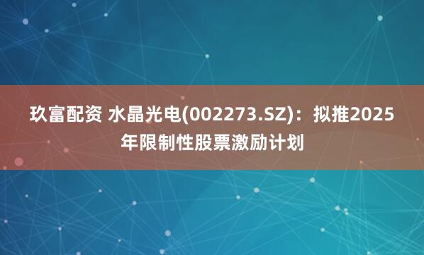 玖富配资 水晶光电(002273.SZ)：拟推2025年限制性股票激励计划