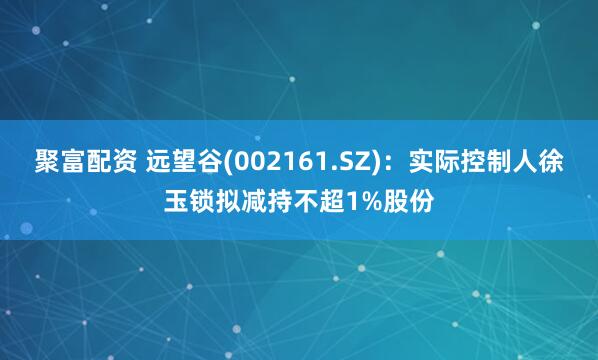 聚富配资 远望谷(002161.SZ)：实际控制人徐玉锁拟减持不超1%股份