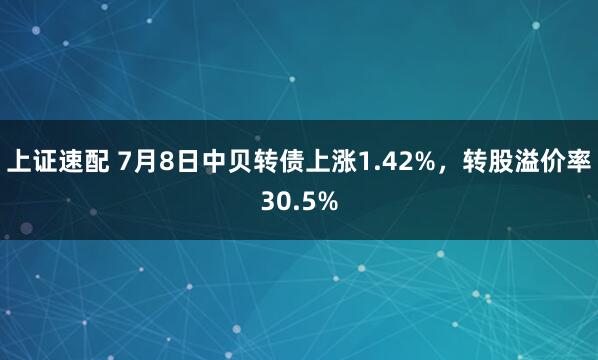 上证速配 7月8日中贝转债上涨1.42%，转股溢价率30.5%