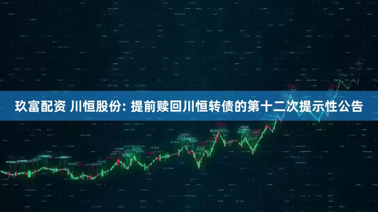 玖富配资 川恒股份: 提前赎回川恒转债的第十二次提示性公告
