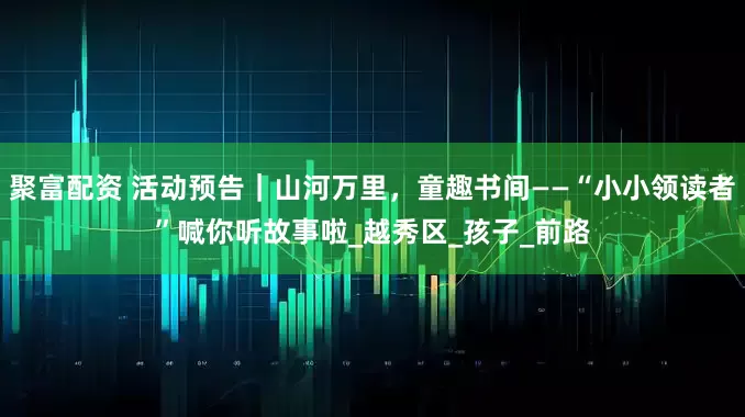 聚富配资 活动预告｜山河万里，童趣书间——“小小领读者”喊你听故事啦_越秀区_孩子_前路