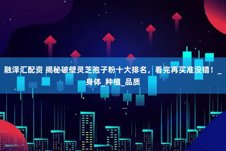 融泽汇配资 揭秘破壁灵芝孢子粉十大排名，看完再买准没错！_身体_种植_品质