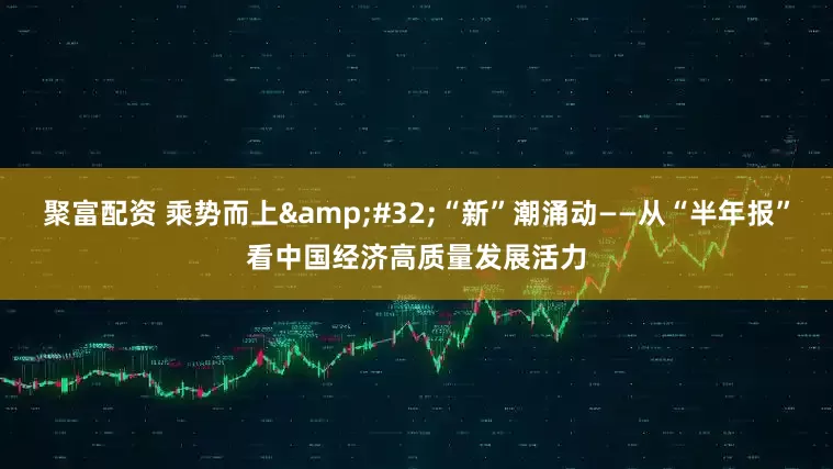 聚富配资 乘势而上&#32;“新”潮涌动——从“半年报”看中国经济高质量发展活力