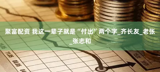 聚富配资 我这一辈子就是“付出”两个字_齐长友_老张_张志和
