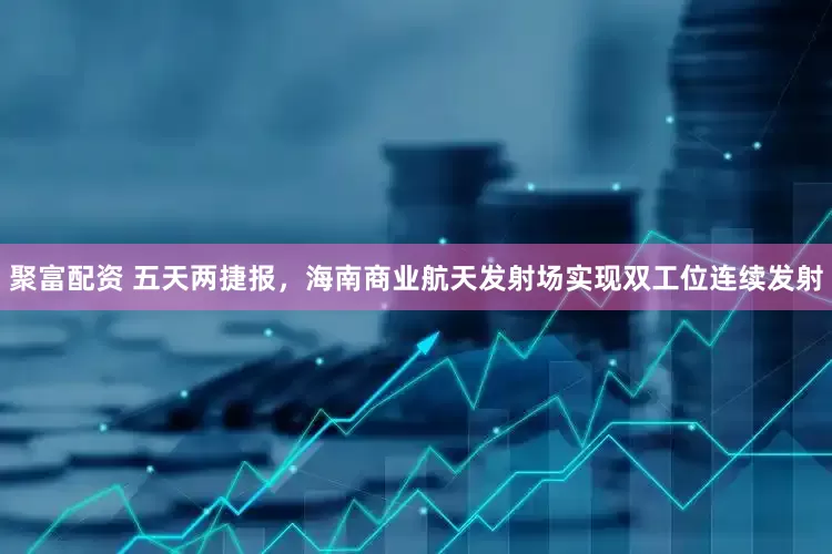 聚富配资 五天两捷报，海南商业航天发射场实现双工位连续发射