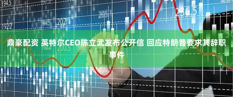 鼎豪配资 英特尔CEO陈立武发布公开信 回应特朗普要求其辞职事件