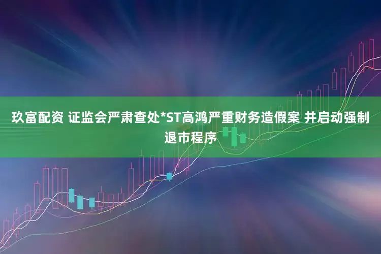 玖富配资 证监会严肃查处*ST高鸿严重财务造假案 并启动强制退市程序