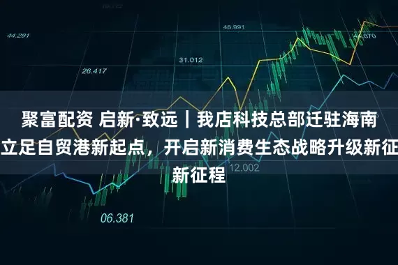 聚富配资 启新·致远｜我店科技总部迁驻海南：立足自贸港新起点，开启新消费生态战略升级新征程
