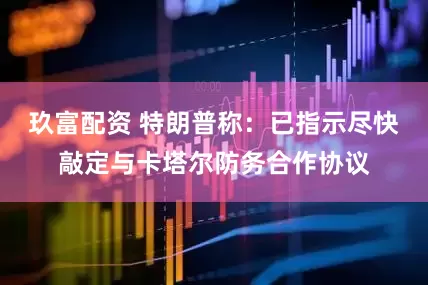 玖富配资 特朗普称：已指示尽快敲定与卡塔尔防务合作协议