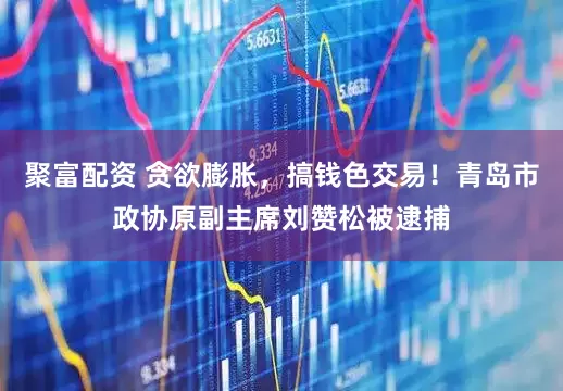 聚富配资 贪欲膨胀，搞钱色交易！青岛市政协原副主席刘赞松被逮捕