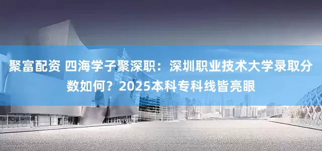 聚富配资 四海学子聚深职：深圳职业技术大学录取分数如何？2025本科专科线皆亮眼