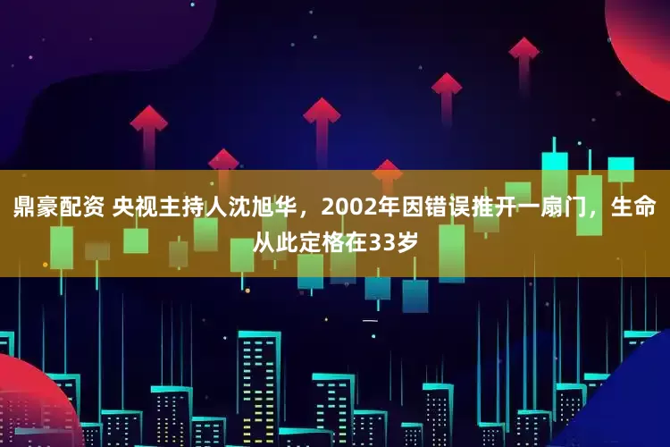 鼎豪配资 央视主持人沈旭华，2002年因错误推开一扇门，生命从此定格在33岁