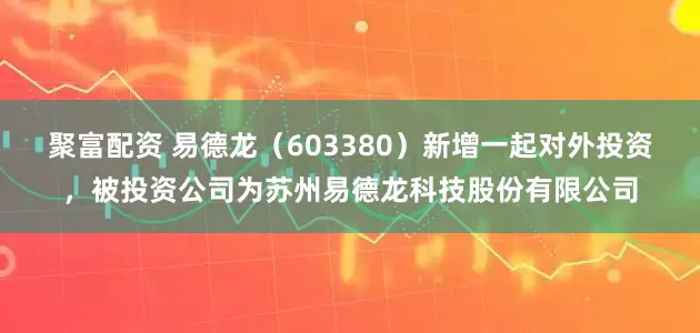 聚富配资 易德龙(603380)新增一起对外投资,被投资公司为苏州易德龙科技股份有限公司