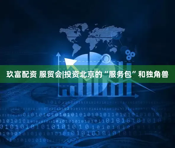 玖富配资 服贸会|投资北京的“服务包”和独角兽