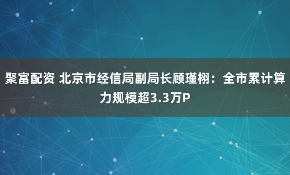 聚富配资 北京市经信局副局长顾瑾栩：全市累计算力规模超3.3万P