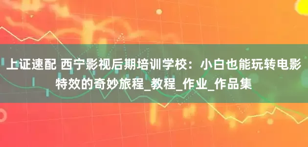 上证速配 西宁影视后期培训学校：小白也能玩转电影特效的奇妙旅程_教程_作业_作品集