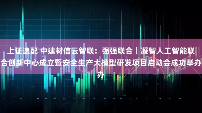 上证速配 中建材信云智联:强强联合丨凝智人工智能联合创新中心成立暨安全生产大模型研发项目启动会成功举办
