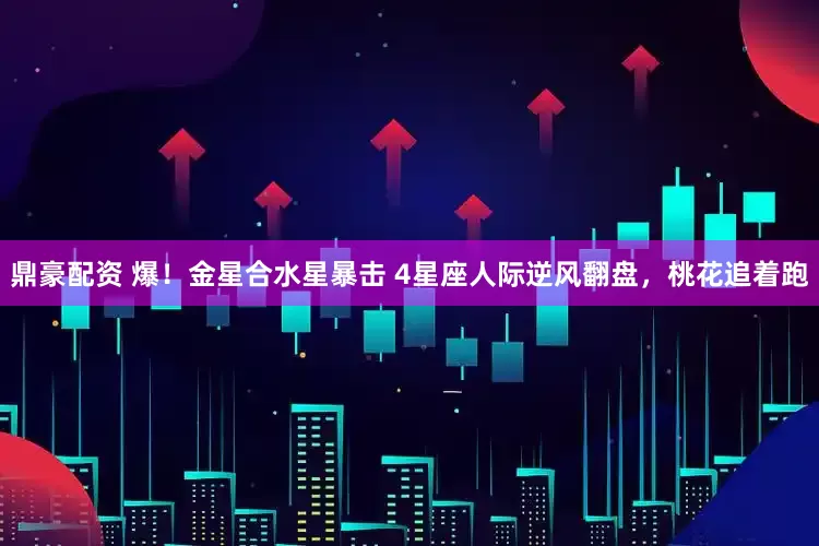 鼎豪配资 爆！金星合水星暴击 4星座人际逆风翻盘，桃花追着跑