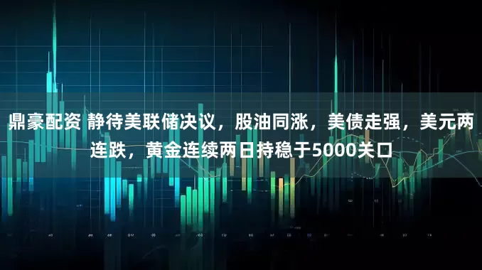 鼎豪配资 静待美联储决议，股油同涨，美债走强，美元两连跌，黄金连续两日持稳于5000关口