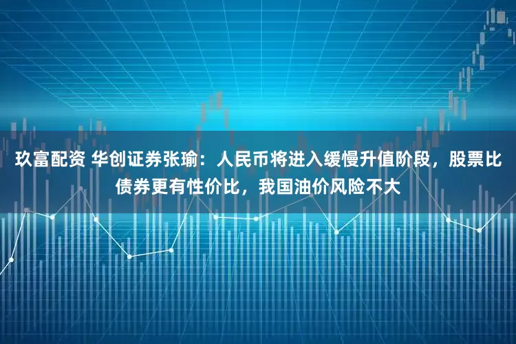 玖富配资 华创证券张瑜：人民币将进入缓慢升值阶段，股票比债券更有性价比，我国油价风险不大
