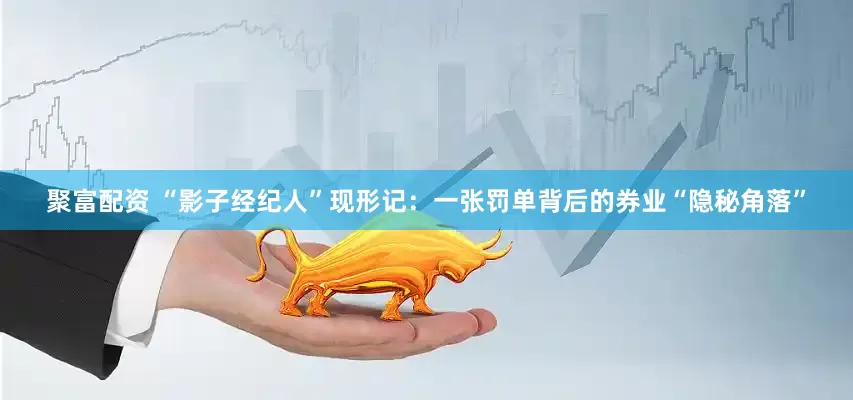 聚富配资 “影子经纪人”现形记：一张罚单背后的券业“隐秘角落”